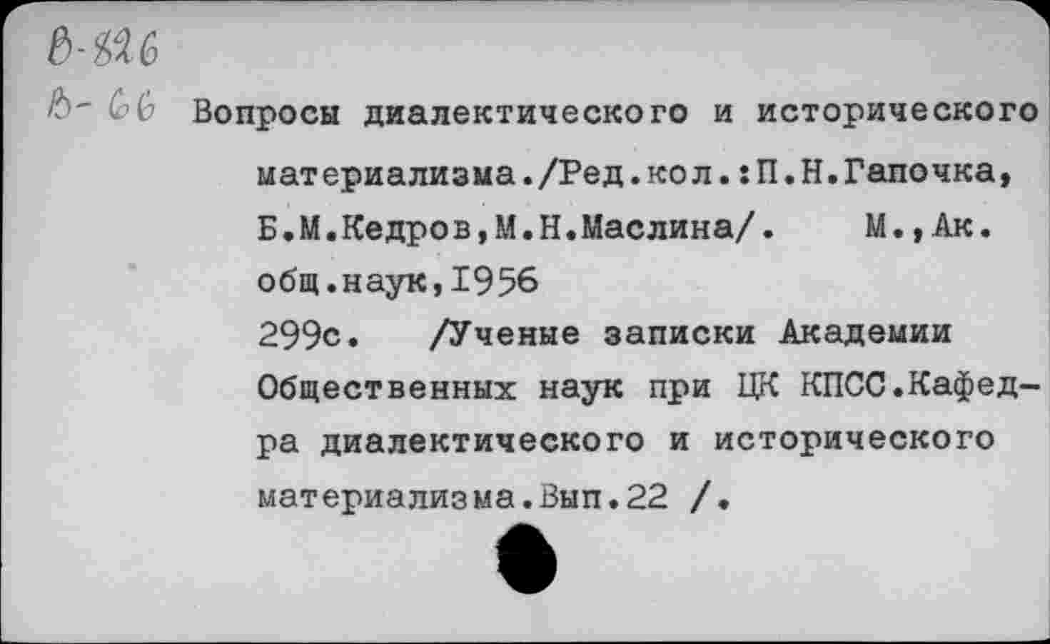 ﻿MW
b~ CG Вопросы диалектического и исторического материализма./Ред.кол.:П.Н.Тапочка, Б.М.Кедров,М.Н.Маслина/.	М.,Ак.
общ.наук,1956 299с. /Ученые записки Академии Общественных наук при ЦК КПСС.Кафедра диалектического и исторического материализма.Вып.22 /.